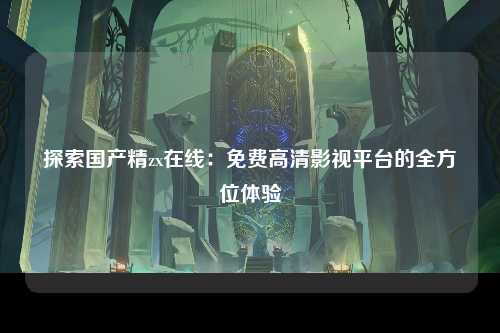 探索国产精zx在线：免费高清影视平台的全方位体验