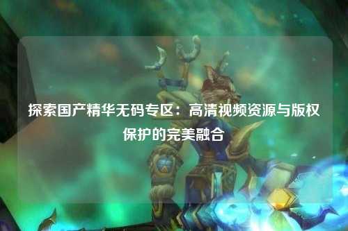探索国产精华无码专区：高清视频资源与版权保护的完美融合