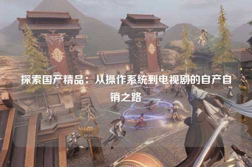 探索国产精品：从操作系统到电视剧的自产自销之路