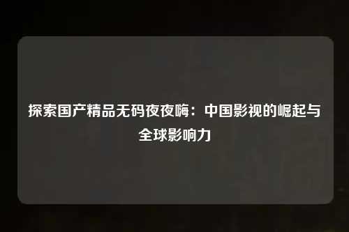 探索国产精品无码夜夜嗨：中国影视的崛起与全球影响力