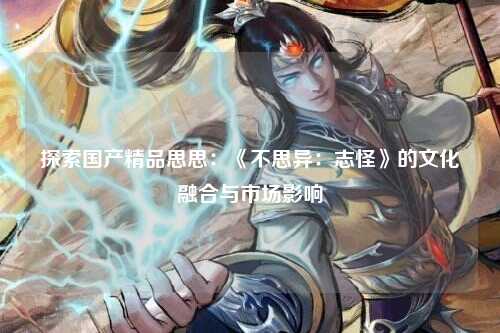 探索国产精品思思：《不思异：志怪》的文化融合与市场影响