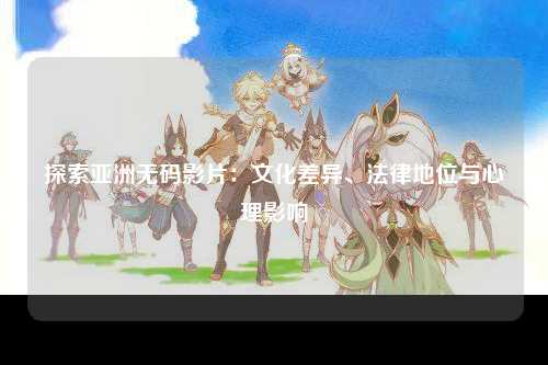 探索亚洲无码影片：文化差异、法律地位与心理影响
