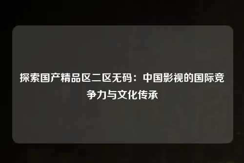 探索国产精品区二区无码：中国影视的国际竞争力与文化传承