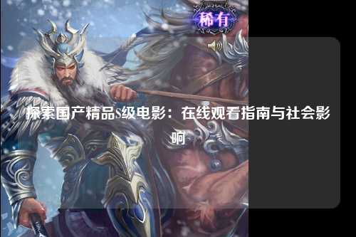探索国产精品S级电影：在线观看指南与社会影响