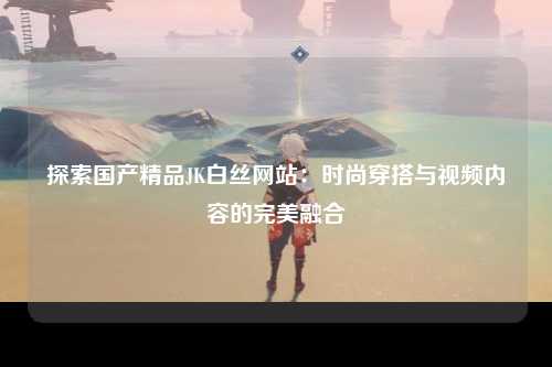 探索国产精品JK白丝网站：时尚穿搭与视频内容的完美融合
