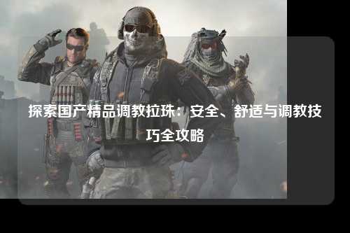 探索国产精品调教拉珠：安全、舒适与调教技巧全攻略