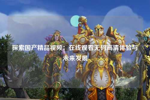 探索国产精品视频：在线观看无码高清体验与未来发展