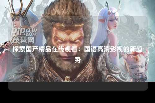 探索国产精品在线观看：国语高清影视的新趋势