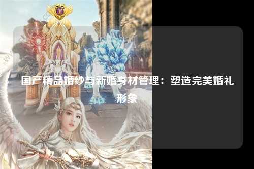 国产精品婚纱与新婚身材管理：塑造完美婚礼形象