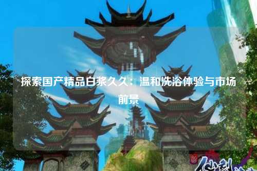 探索国产精品白浆久久：温和洗浴体验与市场前景