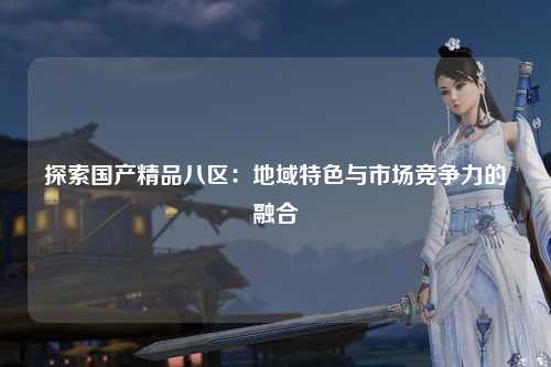 探索国产精品八区：地域特色与市场竞争力的融合