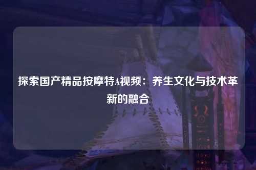 探索国产精品按摩特A视频：养生文化与技术革新的融合