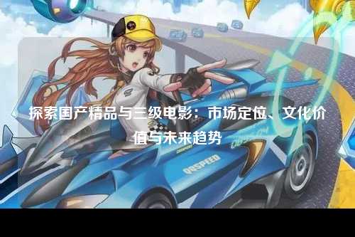 探索国产精品与三级电影：市场定位、文化价值与未来趋势