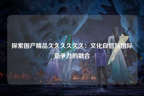 探索国产精品久久久久久久：文化自信与国际竞争力的融合