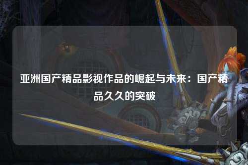 亚洲国产精品影视作品的崛起与未来：国产精品久久的突破
