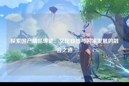 探索国产精品理论：文化自信与国家发展的融合之道