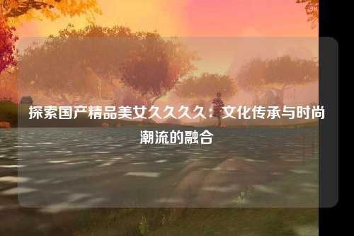 探索国产精品美女久久久久：文化传承与时尚潮流的融合