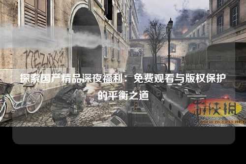 探索国产精品深夜福利：免费观看与版权保护的平衡之道