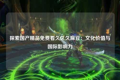 探索国产精品免费看久久久麻豆：文化价值与国际影响力