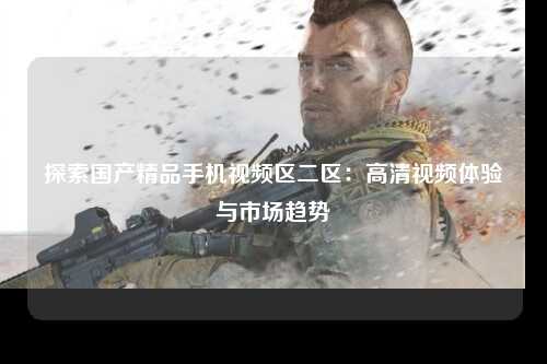 探索国产精品手机视频区二区：高清视频体验与市场趋势