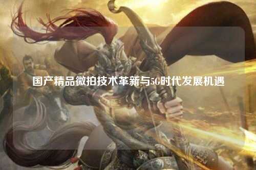 国产精品微拍技术革新与5G时代发展机遇