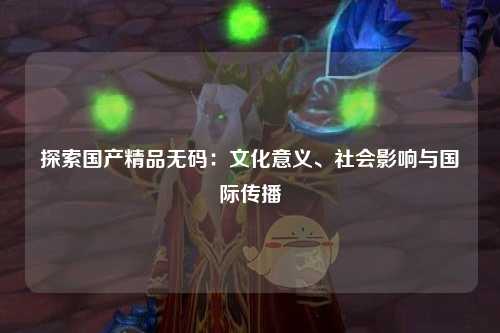 探索国产精品无码：文化意义、社会影响与国际传播