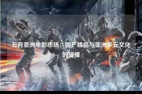 五月亚洲电影市场：国产精品与亚洲多元文化的碰撞