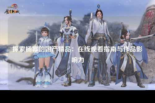 探索杨幂的国产精品：在线观看指南与作品影响力