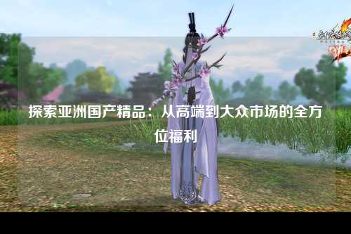 探索亚洲国产精品：从高端到大众市场的全方位福利
