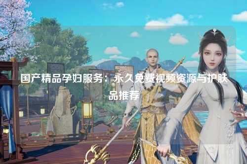 国产精品孕妇服务：永久免费视频资源与护肤品推荐