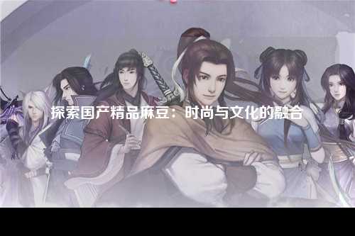 探索国产精品麻豆：时尚与文化的融合
