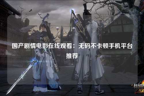 国产剧情电影在线观看：无码不卡顿手机平台推荐