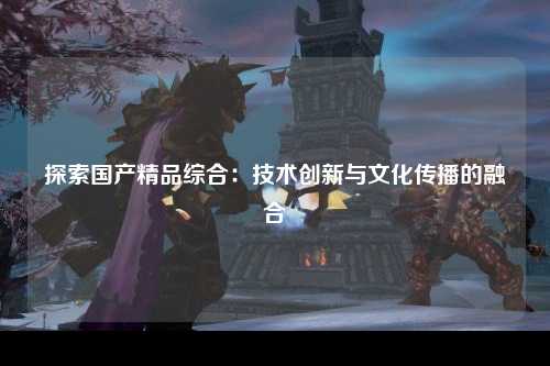 探索国产精品综合：技术创新与文化传播的融合