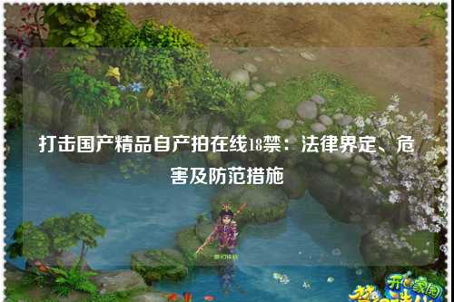 打击国产精品自产拍在线18禁：法律界定、危害及防范措施