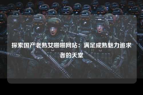 探索国产老熟女啪啪网站：满足成熟魅力追求者的天堂
