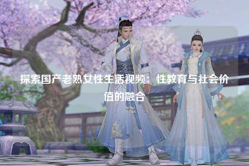 探索国产老熟女性生活视频：性教育与社会价值的融合