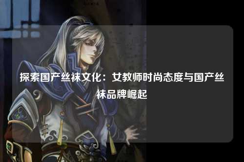 探索国产丝袜文化：女教师时尚态度与国产丝袜品牌崛起