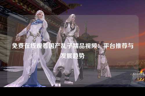 免费在线观看国产乱子精品视频：平台推荐与发展趋势