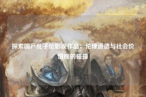 探索国产乱子伦影视作品：伦理道德与社会价值观的碰撞