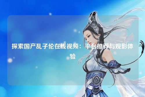 探索国产乱子伦在线视频：平台推荐与观影体验