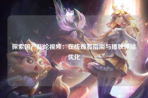 探索国产乱纶视频：在线观看指南与播放体验优化