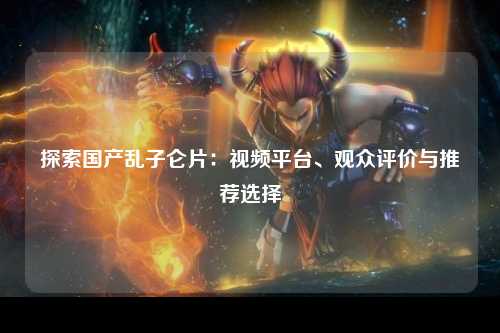 探索国产乱子仑片：视频平台、观众评价与推荐选择