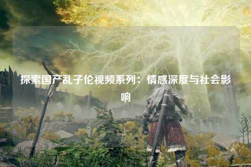 探索国产乱子伦视频系列：情感深度与社会影响