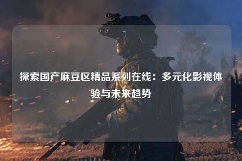探索国产麻豆区精品系列在线：多元化影视体验与未来趋势