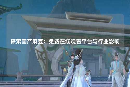 探索国产麻豆：免费在线观看平台与行业影响