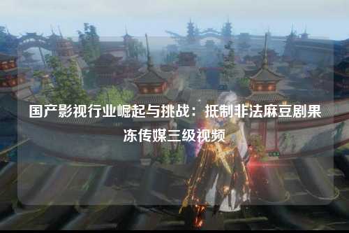 国产影视行业崛起与挑战：抵制非法麻豆剧果冻传媒三级视频