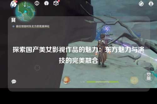 探索国产美女影视作品的魅力：东方魅力与演技的完美融合
