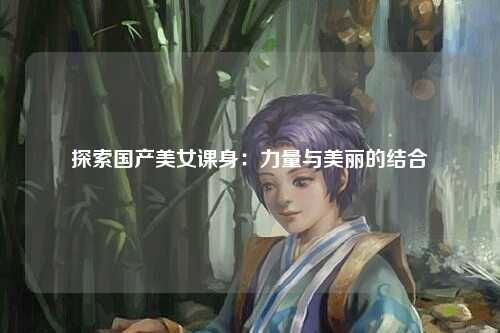 探索国产美女课身：力量与美丽的结合