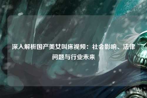 深入解析国产美女叫床视频：社会影响、法律问题与行业未来