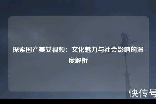 探索国产美女视频：文化魅力与社会影响的深度解析